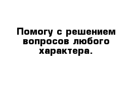  Помогу с решением вопросов любого характера. 